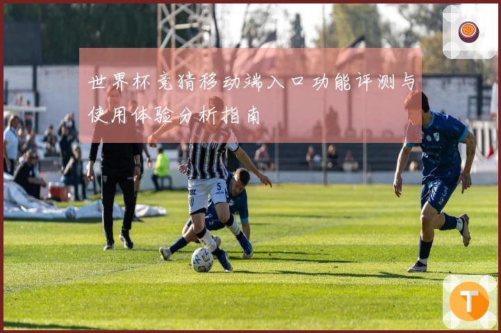 世界杯竞猜移动端入口功能评测与使用体验分析指南