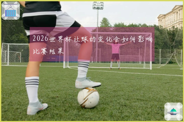 2026世界杯让球的变化会如何影响比赛结果