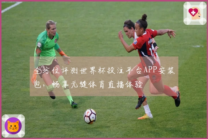 全方位评测世界杯投注平台APP安装包，畅享无缝体育直播体验